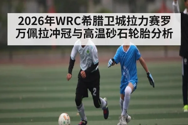 2026年WRC希腊卫城拉力赛罗万佩拉冲冠与高温砂石轮胎分析