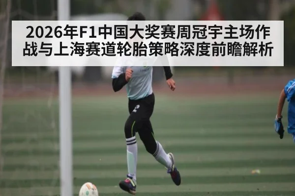 2026年F1中国大奖赛周冠宇主场作战与上海赛道轮胎策略深度前瞻解析