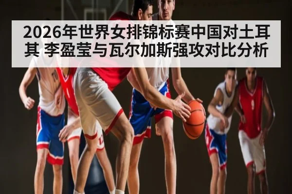 2026年世界女排锦标赛中国对土耳其 李盈莹与瓦尔加斯强攻对比分析