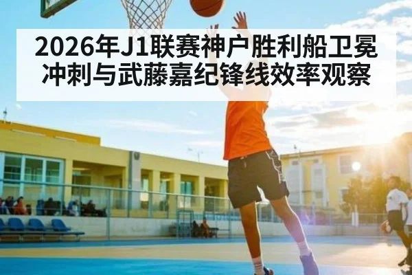 2026年J1联赛神户胜利船卫冕冲刺与武藤嘉纪锋线效率观察
